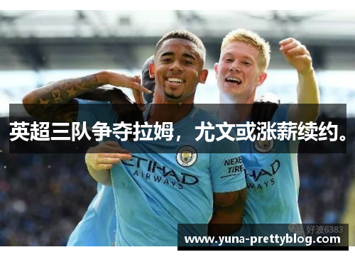 英超三队争夺拉姆，尤文或涨薪续约。